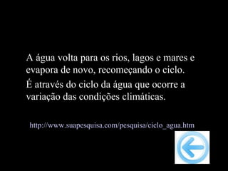 A água volta para os rios, lagos e mares e
evapora de novo, recomeçando o ciclo.
É através do ciclo da água que ocorre a
variação das condições climáticas.

http://www.suapesquisa.com/pesquisa/ciclo_agua.htm
 
