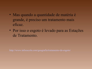 • Mas quando a quantidade de matéria é
  grande, é preciso um tratamento mais
  eficaz.
• Por isso o esgoto é levado para as Estações
  de Tratamento.


http://www.infoescola.com/geografia/tratamento-de-esgoto/
 