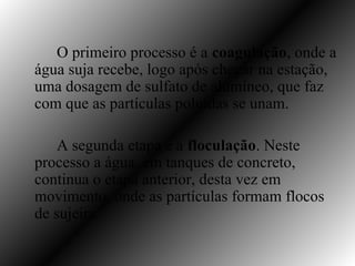 O primeiro processo é a coagulação, onde a
água suja recebe, logo após chegar na estação,
uma dosagem de sulfato de alumíneo, que faz
com que as partículas poluídas se unam.

    A segunda etapa é a floculação. Neste
processo a água, em tanques de concreto,
continua o etapa anterior, desta vez em
movimento, onde as partículas formam flocos
de sujeira.
 