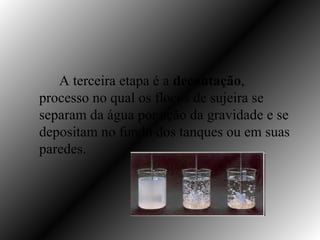 A terceira etapa é a decantação,
processo no qual os flocos de sujeira se
separam da água por ação da gravidade e se
depositam no fundo dos tanques ou em suas
paredes.
 