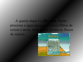 A quarta etapa é a filtração. Neste
processo a água passa por vários filtros de
seixos e areia, onde ficam presos os flocos
de sujeira.
 