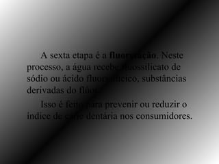 A sexta etapa é a fluoretação. Neste
processo, a água recebe fluossilicato de
sódio ou ácido fluorssilícico, substâncias
derivadas do flúor.
   Isso é feito para prevenir ou reduzir o
índice de cárie dentária nos consumidores.
 