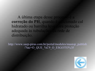 A última etapa desse processo é a
  correção do PH, quando é adicionado cal
  hidratado ou barrilha leve para proteção
  adequada às tubulações da rede de
  distribuição.

http://www.saep-piras.com.br/portal/modules/mastop_publish
            /?tac=O_QUE_%C9_O_ESGOTO%3F
 