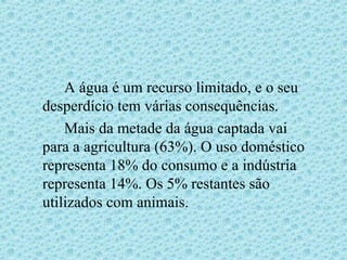 A água é um recurso limitado, e o seu
desperdício tem várias consequências.
    Mais da metade da água captada vai
para a agricultura (63%). O uso doméstico
representa 18% do consumo e a indústria
representa 14%. Os 5% restantes são
utilizados com animais.
 