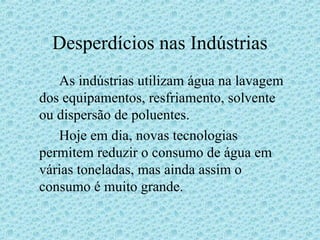 Desperdícios nas Indústrias
   As indústrias utilizam água na lavagem
dos equipamentos, resfriamento, solvente
ou dispersão de poluentes.
   Hoje em dia, novas tecnologias
permitem reduzir o consumo de água em
várias toneladas, mas ainda assim o
consumo é muito grande.
 