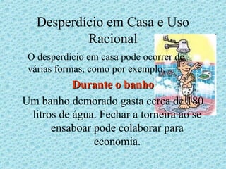 Desperdício em Casa e Uso
           Racional
 O desperdício em casa pode ocorrer de
 várias formas, como por exemplo:
           Durante o banho
Um banho demorado gasta cerca de 180
 litros de água. Fechar a torneira ao se
      ensaboar pode colaborar para
               economia.
 