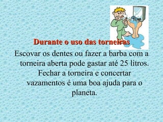 Durante o uso das torneiras
Escovar os dentes ou fazer a barba com a
 torneira aberta pode gastar até 25 litros.
       Fechar a torneira e concertar
   vazamentos é uma boa ajuda para o
                  planeta.
 