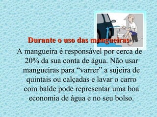 Durante o uso das mangueiras
A mangueira é responsável por cerca de
  20% da sua conta de água. Não usar
 mangueiras para “varrer” a sujeira de
   quintais ou calçadas e lavar o carro
  com balde pode representar uma boa
    economia de água e no seu bolso.
 
