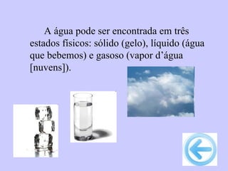 A água pode ser encontrada em três
estados físicos: sólido (gelo), líquido (água
que bebemos) e gasoso (vapor d’água
[nuvens]).
 