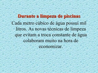 Durante a limpeza de piscinas
Cada metro cúbico de água possui mil
 litros. As novas técnicas de limpeza
 que evitam a troca constante de água
      colaboram muito na hora de
              economizar.
 