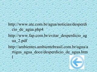 http://www.ate.com.br/agua/noticias/desperdi
  cio_de_agua.php4
http://www.fap.com.br/evitar_desperdicio_ag
  ua_2.pdf
http://ambientes.ambientebrasil.com.br/agua/a
  rtigos_agua_doce/desperdicio_de_agua.htm
  l
 