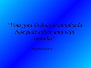 “Uma gota de água economizada
  hoje pode salvar uma vida
          amanhã”
         Nicole e Patrícia
 
