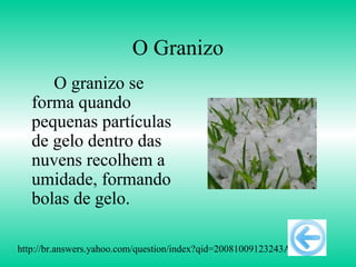 O Granizo
      O granizo se
   forma quando
   pequenas partículas
   de gelo dentro das
   nuvens recolhem a
   umidade, formando
   bolas de gelo.

http://br.answers.yahoo.com/question/index?qid=20081009123243AAs3O5o
 