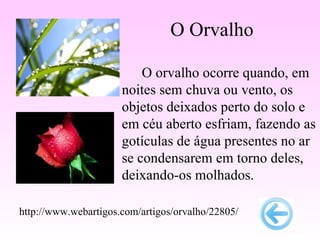 O Orvalho

                          O orvalho ocorre quando, em
                      noites sem chuva ou vento, os
                      objetos deixados perto do solo e
                      em céu aberto esfriam, fazendo as
                      gotículas de água presentes no ar
                      se condensarem em torno deles,
                      deixando-os molhados.

http://www.webartigos.com/artigos/orvalho/22805/
 