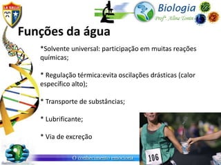 Funções da água
   *Solvente universal: participação em muitas reações
   químicas;

   * Regulação térmica:evita oscilações drásticas (calor
   específico alto);

   * Transporte de substâncias;

   * Lubrificante;

   * Via de excreção
 