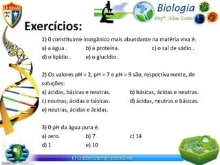 Exercícios:
   1) 0 constituinte inorgânico mais abundante na matéria viva é:
   a) a água .        b) a proteína.           c) o sal de sódio .
   d) o lipídio .     e) o glucídio .

   2) Os valores pH = 2, pH = 7 e pH = 9 são, respectivamente, de
   soluções:
   a) ácidas, básicas e neutras.       b) básicas, ácidas e neutras.
   c) neutras, ácidas e básicas.       d) ácidas, neutras e básicas.
   e) neutras, ácidas e ácidas.

   3) 0 pH da água pura é:
   a) zero.         b) 7               c) 14
   d) 1             e) 10
 