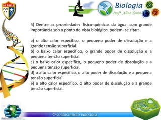 4) Dentre as propriedades fisico-químicas da água, com grande
importância sob o ponto de vista biológico, podem- se citar:

a) o alto calor específico, o pequeno poder de dissolução e a
grande tensão superficial.
b) o baixo calor específico, o grande poder de dissolução e a
pequena tensão superficial.
c) o baixo calor específico, o pequeno poder de dissolução e a
pequena tensão superficial.
d) o alto calor específico, o alto poder de dissolução e a pequena
tensão superficial.
e) o alto calor específico, o alto poder de dissolução e a grande
tensão superficial.
 