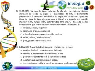 5) (EFOA-MG). "A taxa de água varia em função de três fatores básicos:
    atividade do tecido ou órgão (a quantidade de H2O é diretamente
    proporcional à atividade metabólica do órgão ou tecido em questão);
    idade (a taxa de água decresce com a idade) e a espécie em questão
    (homem 63%, fungos 83%, celenterados 96% etc.)". Baseado nestes
    dados,o item que representa um conjunto de maior taxa hídrica é:
      a) coração, ancião, cogumelo
      b) estômago, criança, abacateiro
      c) músculo da perna, recém-nascido, medusa
      d) ossos, adulto, "orelha-de-pau"
      e) pele, jovem adolescente, coral

6) (UFBA-BA). A quantidade de água nas células e nos tecidos:
     a) tende a diminuir com o aumento da idade
     b) tende a aumentar com o aumento da idade
     c) permanece constante com o aumento da idade
     d) não tem qualquer relação com a idade
     e) tem relação com a idade mas é a mesma em qualquer espécie
 