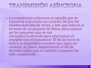    La transmisión asíncrona es aquella que se
    transmite o se recibe un carácter, bit por bit
    añadiéndole bits de inicio, y bits que indican el
    término de un paquete de datos, para separar
    así los paquetes que se van
    enviando/recibiendo para sincronizar el
    receptor con el transmisor. El bit de inicio le
    indica al dispositivo receptor que sigue un
    carácter de datos; similarmente el bit de
    término indica que el carácter o paquete ha
    sido completado.
 