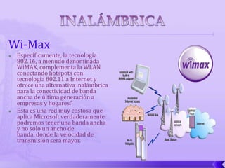 Wi-Max
   Específicamente, la tecnología
    802.16, a menudo denominada
    WiMAX, complementa la WLAN
    conectando hotspots con
    tecnología 802.11 a Internet y
    ofrece una alternativa inalámbrica
    para la conectividad de banda
    ancha de última generación a
    empresas y hogares.”
   Esta es una red muy costosa que
    aplica Microsoft verdaderamente
    podremos tener una banda ancha
    y no solo un ancho de
    banda, donde la velocidad de
    transmisión será mayor.
 