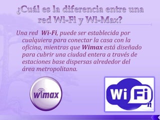 Una red Wi-Fi, puede ser establecida por
  cualquiera para conectar la casa con la
  oficina, mientras que Wimax está diseñado
  para cubrir una ciudad entera a través de
  estaciones base dispersas alrededor del
  área metropolitana.
 