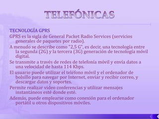 TECNOLOGÍA GPRS
GPRS es la sigla de General Packet Radio Services (servicios
   generales de paquetes por radio).
A menudo se describe como "2,5 G", es decir, una tecnología entre
   la segunda (2G) y la tercera (3G) generación de tecnología móvil
   digital.
Se transmite a través de redes de telefonía móvil y envía datos a
   una velocidad de hasta 114 Kbps.
El usuario puede utilizar el teléfono móvil y el ordenador de
   bolsillo para navegar por Internet, enviar y recibir correo, y
   descargar datos y soportes.
Permite realizar video conferencias y utilizar mensajes
   instantáneos esté donde esté.
Además, puede emplearse como conexión para el ordenador
   portátil u otros dispositivos móviles.
 
