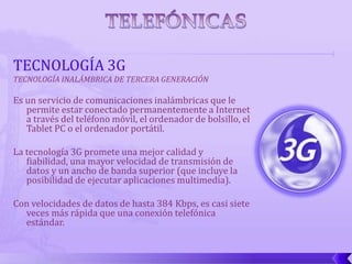 TECNOLOGÍA 3G
TECNOLOGÍA INALÁMBRICA DE TERCERA GENERACIÓN

Es un servicio de comunicaciones inalámbricas que le
   permite estar conectado permanentemente a Internet
   a través del teléfono móvil, el ordenador de bolsillo, el
   Tablet PC o el ordenador portátil.

La tecnología 3G promete una mejor calidad y
   fiabilidad, una mayor velocidad de transmisión de
   datos y un ancho de banda superior (que incluye la
   posibilidad de ejecutar aplicaciones multimedia).

Con velocidades de datos de hasta 384 Kbps, es casi siete
  veces más rápida que una conexión telefónica
  estándar.
 
