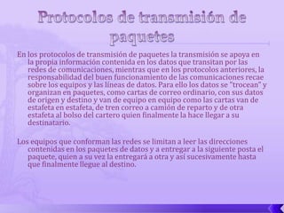 En los protocolos de transmisión de paquetes la transmisión se apoya en
   la propia información contenida en los datos que transitan por las
   redes de comunicaciones, mientras que en los protocolos anteriores, la
   responsabilidad del buen funcionamiento de las comunicaciones recae
   sobre los equipos y las líneas de datos. Para ello los datos se "trocean" y
   organizan en paquetes, como cartas de correo ordinario, con sus datos
   de origen y destino y van de equipo en equipo como las cartas van de
   estafeta en estafeta, de tren correo a camión de reparto y de otra
   estafeta al bolso del cartero quien finalmente la hace llegar a su
   destinatario.

Los equipos que conforman las redes se limitan a leer las direcciones
   contenidas en los paquetes de datos y a entregar a la siguiente posta el
   paquete, quien a su vez la entregará a otra y así sucesivamente hasta
   que finalmente llegue al destino.
 