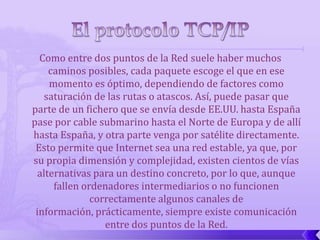 Como entre dos puntos de la Red suele haber muchos
     caminos posibles, cada paquete escoge el que en ese
     momento es óptimo, dependiendo de factores como
   saturación de las rutas o atascos. Así, puede pasar que
parte de un fichero que se envía desde EE.UU. hasta España
pase por cable submarino hasta el Norte de Europa y de allí
hasta España, y otra parte venga por satélite directamente.
 Esto permite que Internet sea una red estable, ya que, por
su propia dimensión y complejidad, existen cientos de vías
  alternativas para un destino concreto, por lo que, aunque
      fallen ordenadores intermediarios o no funcionen
               correctamente algunos canales de
 información, prácticamente, siempre existe comunicación
                  entre dos puntos de la Red.
 