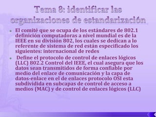    El comité que se ocupa de los estándares de 802.1
    definición computadoras a nivel mundial es de la
    IEEE en su división 802, los cuales se dedican a lo
    referente de sistema de red están especificado los
    siguientes: internacional de redes
    Define el protocolo de control de enlaces lógicos
    (LLC) 802.2 Control del IEEE, el cual asegura que los
    datos sean transmitidos de forma confiable por
    medio del enlace de comunicación y la capa de
    datos-enlace en el de enlaces protocolo OSI esta
    subdividida en subcapas de control de acceso a
    medios (MAC) y de control de enlaces lógicos (LLC)
 