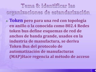    Token pero para una red con topología
    en anillo o la conocida como 802.4 Redes
    token bus define esquemas de red de
    anchos de banda grande, usados en la
    industria de manufactura, se deriva
    Token Bus del protocolo de
    automatización de manufacturas
    (MAP)Hace regencia al método de acceso
 