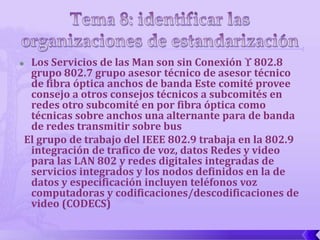 Los Servicios de las Man son sin Conexión  802.8
 grupo 802.7 grupo asesor técnico de asesor técnico
 de fibra óptica anchos de banda Este comité provee
 consejo a otros consejos técnicos a subcomités en
 redes otro subcomité en por fibra óptica como
 técnicas sobre anchos una alternante para de banda
 de redes transmitir sobre bus
El grupo de trabajo del IEEE 802.9 trabaja en la 802.9
 integración de trafico de voz, datos Redes y video
 para las LAN 802 y redes digitales integradas de
 servicios integrados y los nodos definidos en la de
 datos y especificación incluyen teléfonos voz
 computadoras y codificaciones/descodificaciones de
 video (CODECS)
 