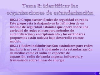 802.10 Grupo asesor técnico de seguridad en redes
Este grupo esta trabajando en la definición de un
modelo de seguridad estándar que opera sobre una
variedad de redes e incorpora métodos de
autentificación y encriptamiento y los estándares
propuestos están todavía bajo desarrollo en este
modelo
802.11 Redes Inalámbricas Son estándares para redes
inalámbricas y están trabajando en la estandarización
de medios como el radio de espectro de
expansión, radio de banda angosta, infrarrojo, y
transmisión sobre líneas de energía
 