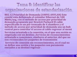 802.12 Prioridad de Demanda (100VG-ANYLAN) Este
comité esta definiendo el estándar Ethernet de 100
Mbits/seg, con el método de acceso por prioridad de
demanda propuesto por Hewlett Packard El cable
especificado es un par trenzado de 4 alambres y el
método de acceso por prioridad de demanda usa un hub
central para controlar el acceso al cable regresar al menú
Servicios orientado a la conexión, en el que una sesión es
empezada con un destino ,Servicios de reconocimientos
orientado a conexiones, similares al anterior, del que no
son reconocidos los paquetes de transmisión
Servicio de conexión sin reconocimientos, en el cual no
se define una sesión y los paquetes son puramente
enviados a su destino regresar .
 
