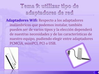Adaptadores Wifi: Respecto a los adaptadores
  inalámbricos que podemos instalar, también
  pueden ser de varios tipos y la elección dependerá
  de nuestras necesidades y de las características de
  nuestro equipo, pudiendo elegir entre adaptadores
  PCMCIA, miniPCI, PCI o USB.
 
