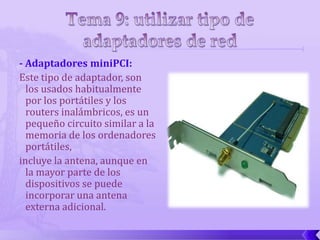 - Adaptadores miniPCI:
Este tipo de adaptador, son
  los usados habitualmente
  por los portátiles y los
  routers inalámbricos, es un
  pequeño circuito similar a la
  memoria de los ordenadores
  portátiles,
incluye la antena, aunque en
  la mayor parte de los
  dispositivos se puede
  incorporar una antena
  externa adicional.
 