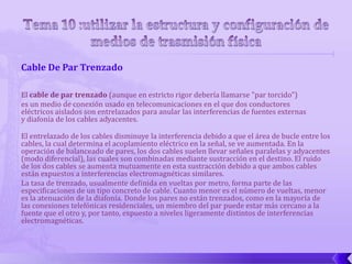 Cable De Par Trenzado

El cable de par trenzado (aunque en estricto rigor debería llamarse "par torcido")
es un medio de conexión usado en telecomunicaciones en el que dos conductores
eléctricos aislados son entrelazados para anular las interferencias de fuentes externas
y diafonía de los cables adyacentes.

El entrelazado de los cables disminuye la interferencia debido a que el área de bucle entre los
cables, la cual determina el acoplamiento eléctrico en la señal, se ve aumentada. En la
operación de balanceado de pares, los dos cables suelen llevar señales paralelas y adyacentes
(modo diferencial), las cuales son combinadas mediante sustracción en el destino. El ruido
de los dos cables se aumenta mutuamente en esta sustracción debido a que ambos cables
están expuestos a interferencias electromagnéticas similares.
La tasa de trenzado, usualmente definida en vueltas por metro, forma parte de las
especificaciones de un tipo concreto de cable. Cuanto menor es el número de vueltas, menor
es la atenuación de la diafonía. Donde los pares no están trenzados, como en la mayoría de
las conexiones telefónicas residenciales, un miembro del par puede estar más cercano a la
fuente que el otro y, por tanto, expuesto a niveles ligeramente distintos de interferencias
electromagnéticas.
 