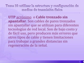 UTP acrónimo o Cable trenzado sin
apantallar. Son cables de pares trenzados
sin apantallar que se utilizan para diferentes
tecnologías de red local. Son de bajo costo y
de fácil uso, pero producen más errores que
otros tipos de cable y tienen limitaciones
para trabajar a grandes distancias sin
regeneración de la señal.
 