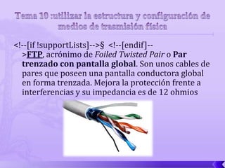 <!--[if !supportLists]-->§ <!--[endif]--
  >FTP, acrónimo de Foiled Twisted Pair o Par
  trenzado con pantalla global. Son unos cables de
  pares que poseen una pantalla conductora global
  en forma trenzada. Mejora la protección frente a
  interferencias y su impedancia es de 12 ohmios
 