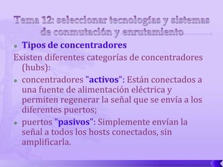  Tipos de concentradores
Existen diferentes categorías de concentradores
  (hubs):
 concentradores "activos": Están conectados a

  una fuente de alimentación eléctrica y
  permiten regenerar la señal que se envía a los
  diferentes puertos;
 puertos "pasivos": Simplemente envían la

  señal a todos los hosts conectados, sin
  amplificarla.
 