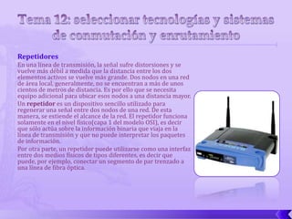 Repetidores
En una línea de transmisión, la señal sufre distorsiones y se
vuelve más débil a medida que la distancia entre los dos
elementos activos se vuelve más grande. Dos nodos en una red
de área local, generalmente, no se encuentran a más de unos
cientos de metros de distancia. Es por ello que se necesita
equipo adicional para ubicar esos nodos a una distancia mayor.
Un repetidor es un dispositivo sencillo utilizado para
regenerar una señal entre dos nodos de una red. De esta
manera, se extiende el alcance de la red. El repetidor funciona
solamente en el nivel físico(capa 1 del modelo OSI), es decir
que sólo actúa sobre la información binaria que viaja en la
línea de transmisión y que no puede interpretar los paquetes
de información.
Por otra parte, un repetidor puede utilizarse como una interfaz
entre dos medios físicos de tipos diferentes, es decir que
puede, por ejemplo, conectar un segmento de par trenzado a
una línea de fibra óptica.
 