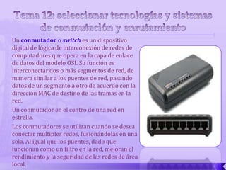 Un conmutador o switch es un dispositivo
digital de lógica de interconexión de redes de
computadores que opera en la capa de enlace
de datos del modelo OSI. Su función es
interconectar dos o más segmentos de red, de
manera similar a los puentes de red, pasando
datos de un segmento a otro de acuerdo con la
dirección MAC de destino de las tramas en la
red.
Un conmutador en el centro de una red en
estrella.
Los conmutadores se utilizan cuando se desea
conectar múltiples redes, fusionándolas en una
sola. Al igual que los puentes, dado que
funcionan como un filtro en la red, mejoran el
rendimiento y la seguridad de las redes de área
local.
 