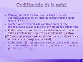   Para optimizar la transmisión, la señal debe ser
   codificada de manera de facilitar su transmisión en un
   medio físico.
 Existen varios sistemas de codificación para este
   propósito, los cuales se pueden dividir en dos categorías:
 Codificación de dos niveles: la señal sólo puede tomar un
   valor estrictamente negativo o estrictamente positivo
(-X ó +X, donde X representa el valor de la cantidad física
   utilizada para transportar la señal)
 Codificación de tres niveles: la señal sólo puede tomar
   un valor estrictamente negativo, nulo o estrictamente
   positivo (-X, 0 ó +X).
 