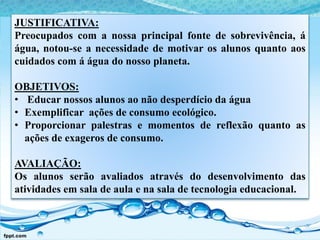 JUSTIFICATIVA:
Preocupados com a nossa principal fonte de sobrevivência, á
água, notou-se a necessidade de motivar os alunos quanto aos
cuidados com á água do nosso planeta.
OBJETIVOS:
• Educar nossos alunos ao não desperdício da água
• Exemplificar ações de consumo ecológico.
• Proporcionar palestras e momentos de reflexão quanto as
ações de exageros de consumo.
AVALIAÇÃO:
Os alunos serão avaliados através do desenvolvimento das
atividades em sala de aula e na sala de tecnologia educacional.
 