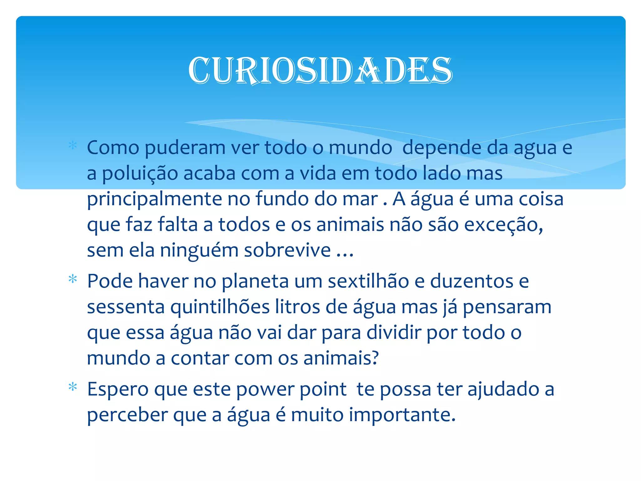 CUriosidAdes
∗ Como puderam ver todo o mundo depende da agua e
  a poluição acaba com a vida em todo lado mas
  principalmente no fundo do mar . A água é uma coisa
  que faz falta a todos e os animais não são exceção,
  sem ela ninguém sobrevive …
∗ Pode haver no planeta um sextilhão e duzentos e
  sessenta quintilhões litros de água mas já pensaram
  que essa água não vai dar para dividir por todo o
  mundo a contar com os animais?
∗ Espero que este power point te possa ter ajudado a
  perceber que a água é muito importante.
 