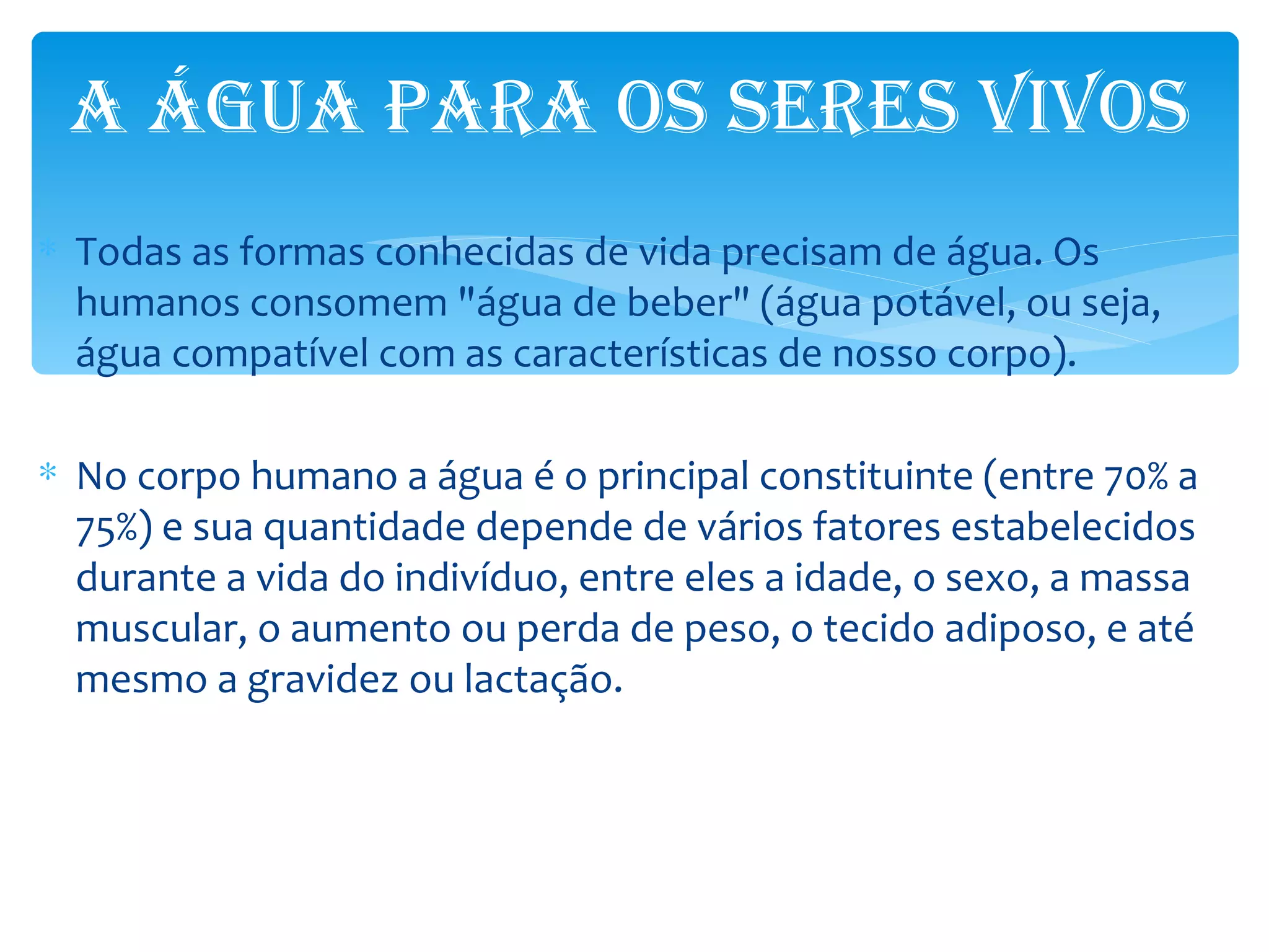 A ÁGUA pArA os seres vivos
∗ Todas as formas conhecidas de vida precisam de água. Os
  humanos consomem "água de beber" (água potável, ou seja,
  água compatível com as características de nosso corpo).

∗ No corpo humano a água é o principal constituinte (entre 70% a
  75%) e sua quantidade depende de vários fatores estabelecidos
  durante a vida do indivíduo, entre eles a idade, o sexo, a massa
  muscular, o aumento ou perda de peso, o tecido adiposo, e até
  mesmo a gravidez ou lactação.
 