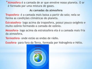 * Atmosfera é a camada de ar que envolve nosso planeta. O ar
 é formado por uma mistura de gases.
                   As camadas da atmosfera
Troposfera- é a camada mais baixa a partir do solo; nela se
forma as condições climáticas do planeta.
Estratosfera- logo acima da troposfera, possui pouco oxigênio e
muito ozônio formando a camada de ozônio.
Mesosfera- logo acima da estratosfera ela é a camada mais fria
da atmosfera.
Termosfera- onde estão as ondas de rádio.
Exosfera- para fora da Terra, formada por hidrogênio e Hélio.
 