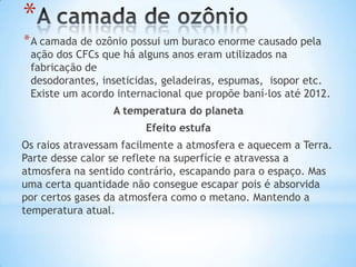 *
* A camada de ozônio possui um buraco enorme causado pela
 ação dos CFCs que há alguns anos eram utilizados na
 fabricação de
 desodorantes, inseticidas, geladeiras, espumas, isopor etc.
 Existe um acordo internacional que propõe baní-los até 2012.
                 A temperatura do planeta
                        Efeito estufa
Os raios atravessam facilmente a atmosfera e aquecem a Terra.
Parte desse calor se reflete na superfície e atravessa a
atmosfera na sentido contrário, escapando para o espaço. Mas
uma certa quantidade não consegue escapar pois é absorvida
por certos gases da atmosfera como o metano. Mantendo a
temperatura atual.
 