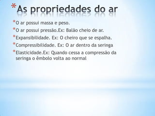 *
* O ar possui massa e peso.
* O ar possui pressão.Ex: Balão cheio de ar.
* Expansibilidade. Ex: O cheiro que se espalha.
* Compressibilidade. Ex: O ar dentro da seringa
* Elasticidade.Ex: Quando cessa a compressão da
 seringa o êmbolo volta ao normal
 