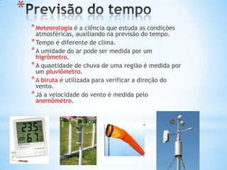 *
    * Meteorologia é a ciência que estuda as condições
      atmosféricas, auxiliando na previsão do tempo.
    * Tempo é diferente de clima.
    * A umidade do ar pode ser medida por um
      higrômetro.
    * A quantidade de chuva de uma região é medida por
      um pluviômetro.
    * A biruta é utilizada para verificar a direção do
      vento.
    * Já a velocidade do vento é medida pelo
      anemômetro.
 